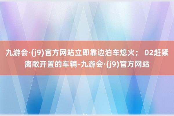 九游会·(j9)官方网站立即靠边泊车熄火； 02赶紧离敞开置的车辆-九游会·(j9)官方网站