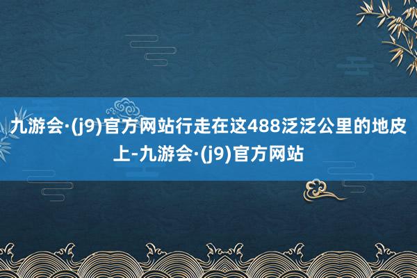 九游会·(j9)官方网站行走在这488泛泛公里的地皮上-九游会·(j9)官方网站