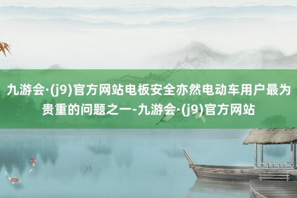 九游会·(j9)官方网站电板安全亦然电动车用户最为贵重的问题之一-九游会·(j9)官方网站