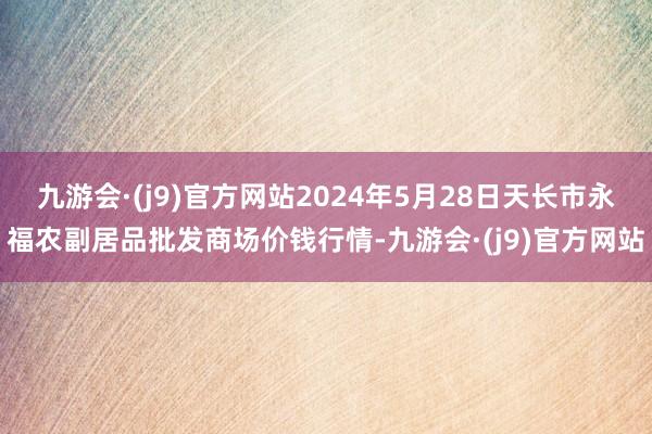 九游会·(j9)官方网站2024年5月28日天长市永福农副居品批发商场价钱行情-九游会·(j9)官方网站