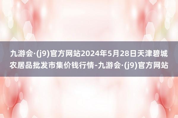 九游会·(j9)官方网站2024年5月28日天津碧城农居品批发市集价钱行情-九游会·(j9)官方网站