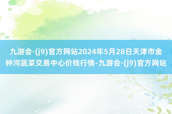 九游会·(j9)官方网站2024年5月28日天津市金钟河蔬菜交易中心价钱行情-九游会·(j9)官方网站