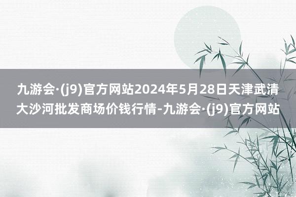 九游会·(j9)官方网站2024年5月28日天津武清大沙河批发商场价钱行情-九游会·(j9)官方网站