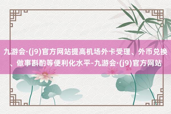 九游会·(j9)官方网站提高机场外卡受理、外币兑换、做事斟酌等便利化水平-九游会·(j9)官方网站