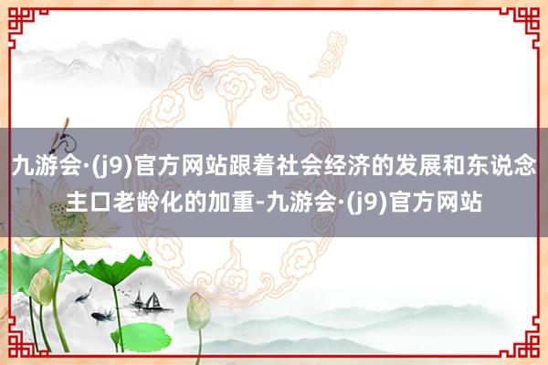 九游会·(j9)官方网站跟着社会经济的发展和东说念主口老龄化的加重-九游会·(j9)官方网站