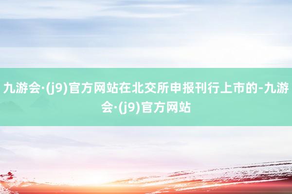 九游会·(j9)官方网站在北交所申报刊行上市的-九游会·(j9)官方网站