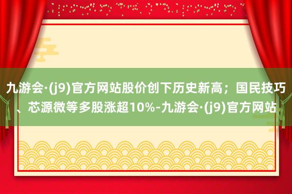 九游会·(j9)官方网站股价创下历史新高；国民技巧、芯源微等多股涨超10%-九游会·(j9)官方网站