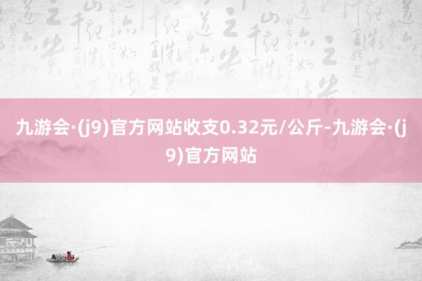 九游会·(j9)官方网站收支0.32元/公斤-九游会·(j9)官方网站