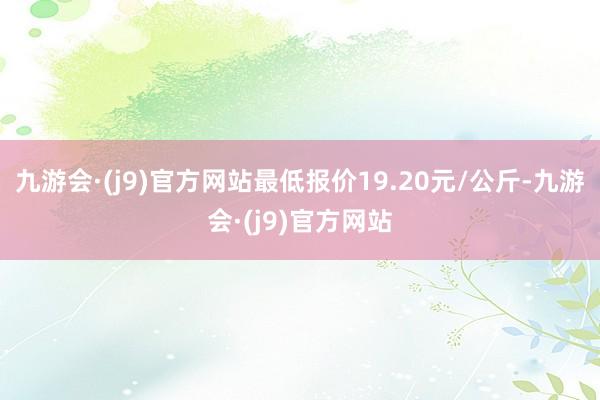 九游会·(j9)官方网站最低报价19.20元/公斤-九游会·(j9)官方网站