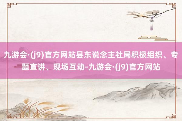 九游会·(j9)官方网站县东说念主社局积极组织、专题宣讲、现场互动-九游会·(j9)官方网站