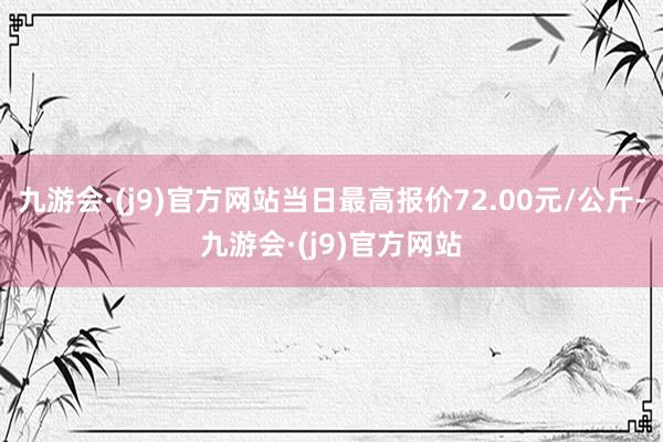 九游会·(j9)官方网站当日最高报价72.00元/公斤-九游会·(j9)官方网站