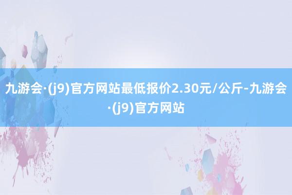 九游会·(j9)官方网站最低报价2.30元/公斤-九游会·(j9)官方网站