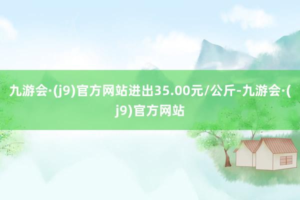 九游会·(j9)官方网站进出35.00元/公斤-九游会·(j9)官方网站