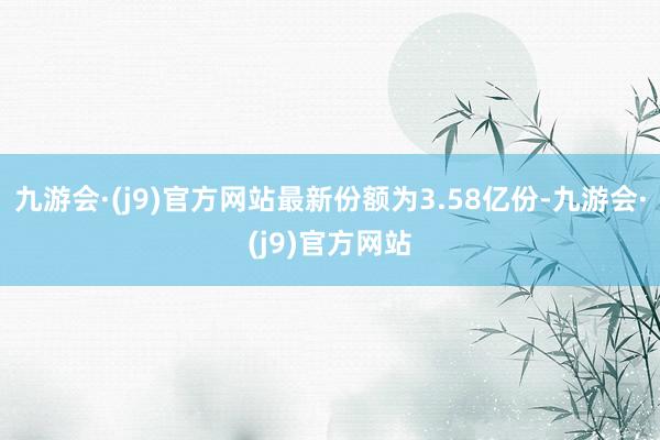 九游会·(j9)官方网站最新份额为3.58亿份-九游会·(j9)官方网站