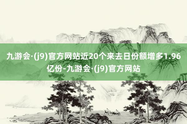 九游会·(j9)官方网站近20个来去日份额增多1.96亿份-九游会·(j9)官方网站