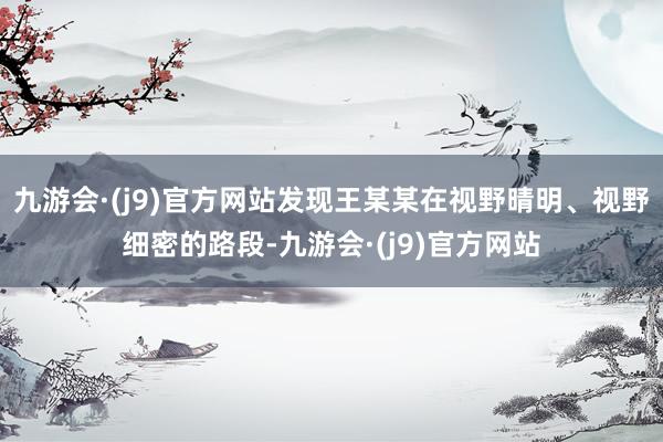 九游会·(j9)官方网站发现王某某在视野晴明、视野细密的路段-九游会·(j9)官方网站