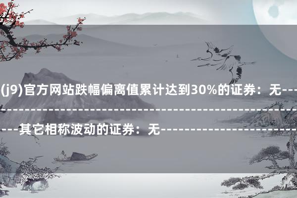 九游会·(j9)官方网站跌幅偏离值累计达到30%的证券：无--------------------------------------------------------------------------------------------其它相称波动的证券：无--------------------------------------------------------------------