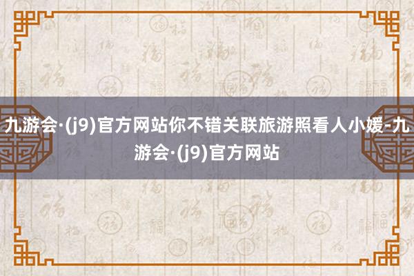 九游会·(j9)官方网站你不错关联旅游照看人小媛-九游会·(j9)官方网站