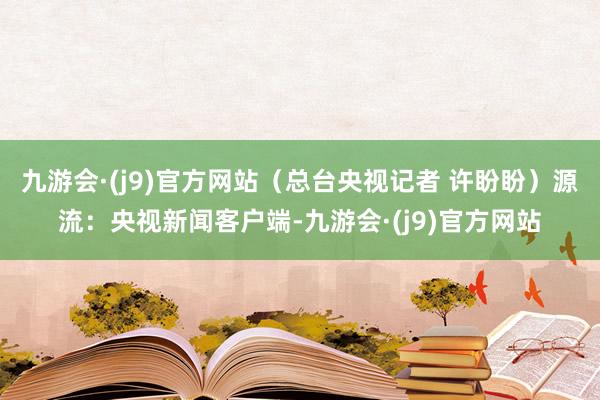 九游会·(j9)官方网站（总台央视记者 许盼盼）源流：央视新闻客户端-九游会·(j9)官方网站