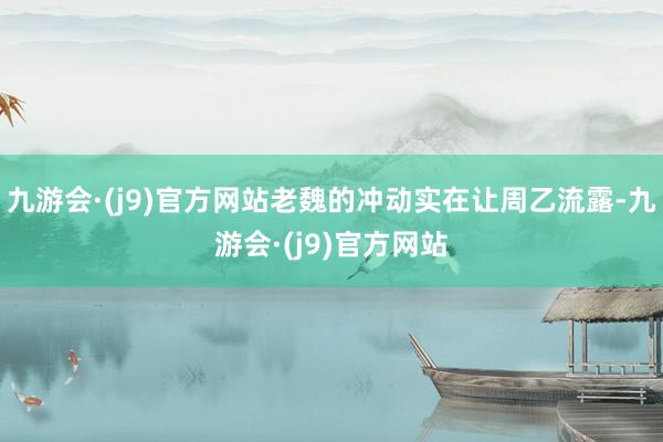 九游会·(j9)官方网站老魏的冲动实在让周乙流露-九游会·(j9)官方网站