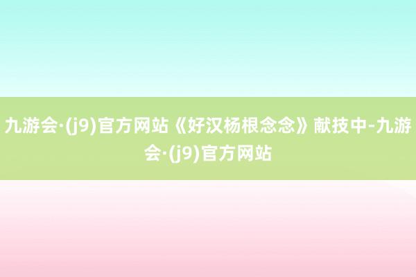 九游会·(j9)官方网站《好汉杨根念念》献技中-九游会·(j9)官方网站