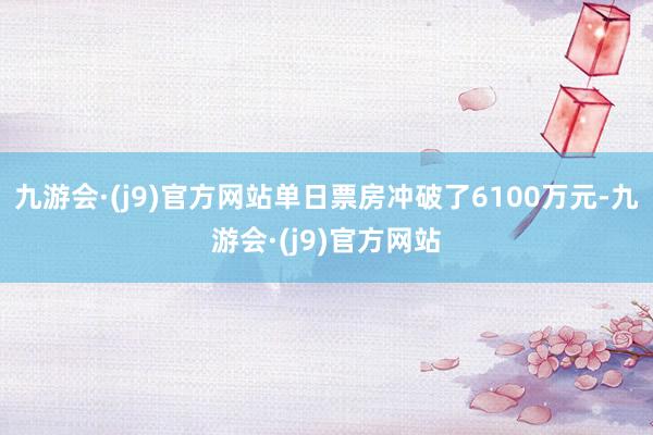 九游会·(j9)官方网站单日票房冲破了6100万元-九游会·(j9)官方网站