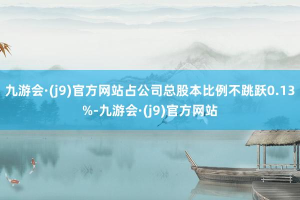 九游会·(j9)官方网站占公司总股本比例不跳跃0.13%-九游会·(j9)官方网站