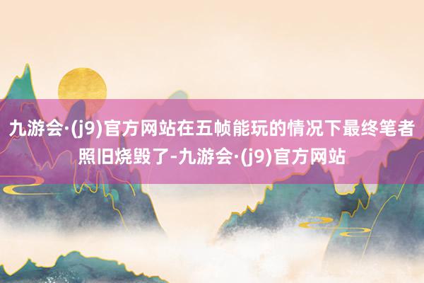 九游会·(j9)官方网站在五帧能玩的情况下最终笔者照旧烧毁了-九游会·(j9)官方网站