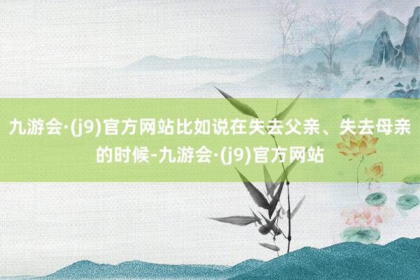 九游会·(j9)官方网站比如说在失去父亲、失去母亲的时候-九游会·(j9)官方网站