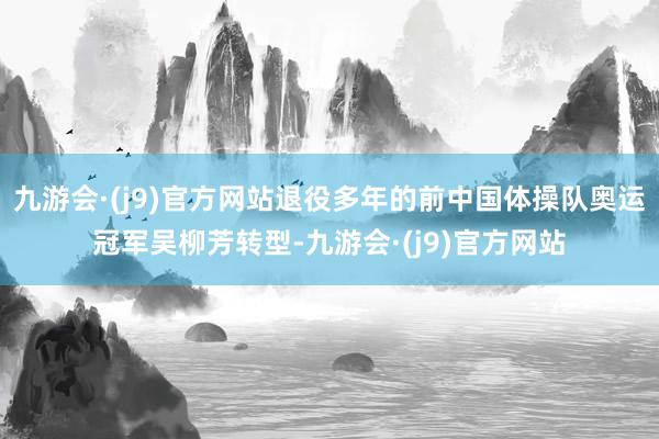 九游会·(j9)官方网站退役多年的前中国体操队奥运冠军吴柳芳转型-九游会·(j9)官方网站