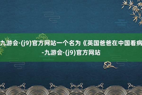 九游会·(j9)官方网站一个名为《英国爸爸在中国看病-九游会·(j9)官方网站