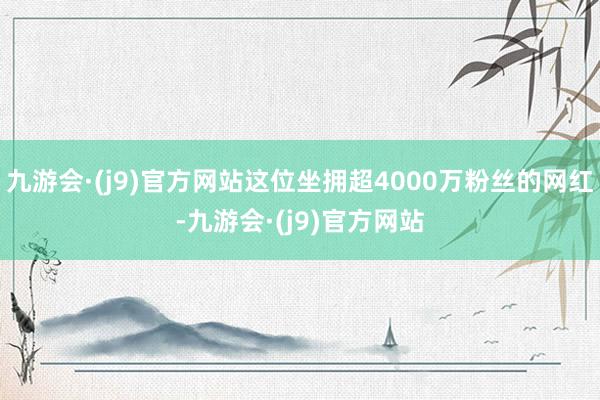 九游会·(j9)官方网站这位坐拥超4000万粉丝的网红-九游会·(j9)官方网站