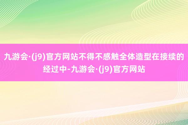 九游会·(j9)官方网站不得不感触全体造型在接续的经过中-九游会·(j9)官方网站