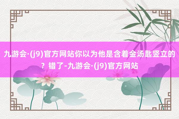 九游会·(j9)官方网站你以为他是含着金汤匙竖立的？错了-九游会·(j9)官方网站