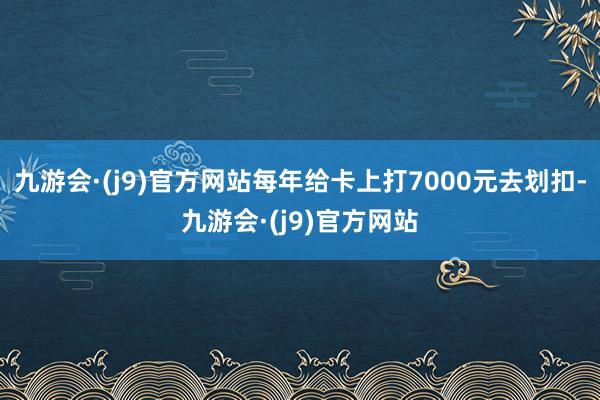 九游会·(j9)官方网站每年给卡上打7000元去划扣-九游会·(j9)官方网站