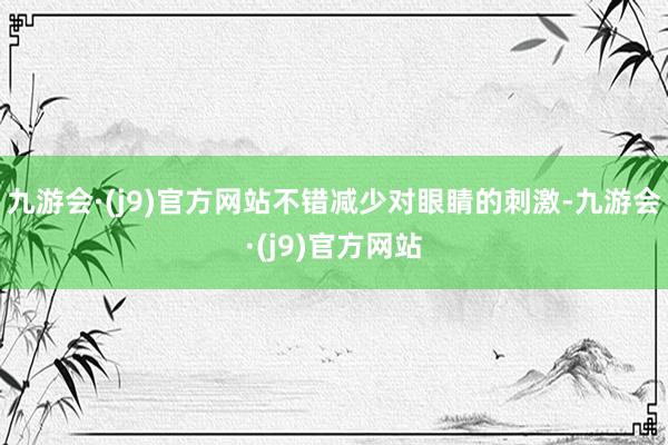 九游会·(j9)官方网站不错减少对眼睛的刺激-九游会·(j9)官方网站