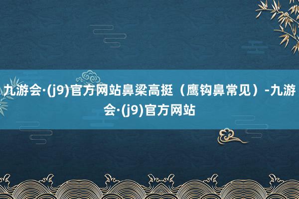 九游会·(j9)官方网站鼻梁高挺（鹰钩鼻常见）-九游会·(j9)官方网站