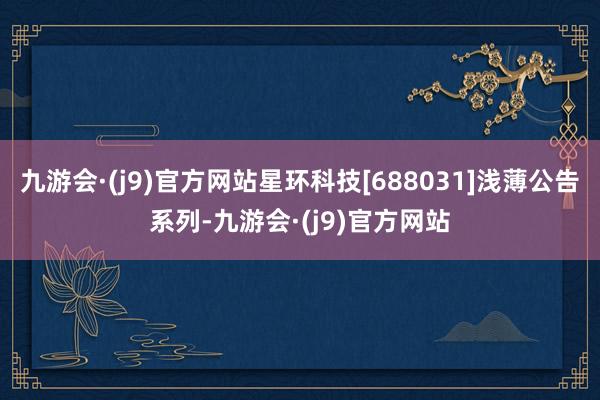 九游会·(j9)官方网站星环科技[688031]浅薄公告系列-九游会·(j9)官方网站