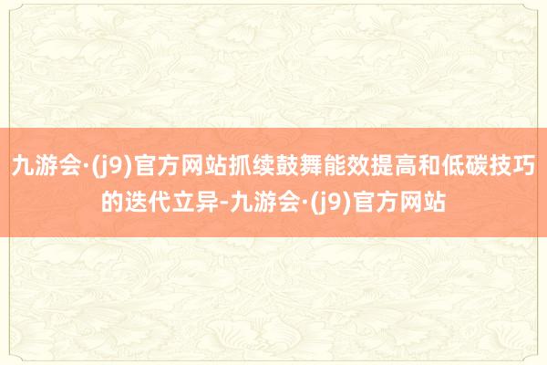 九游会·(j9)官方网站抓续鼓舞能效提高和低碳技巧的迭代立异-九游会·(j9)官方网站