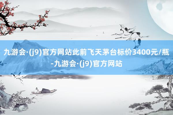 九游会·(j9)官方网站此前飞天茅台标价3400元/瓶-九游会·(j9)官方网站