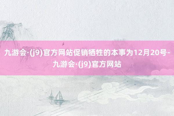 九游会·(j9)官方网站促销牺牲的本事为12月20号-九游会·(j9)官方网站