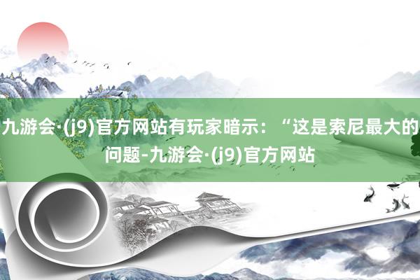 九游会·(j9)官方网站有玩家暗示：“这是索尼最大的问题-九游会·(j9)官方网站