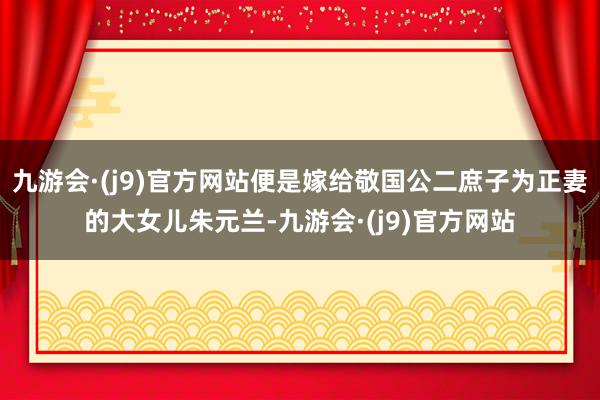 九游会·(j9)官方网站便是嫁给敬国公二庶子为正妻的大女儿朱元兰-九游会·(j9)官方网站