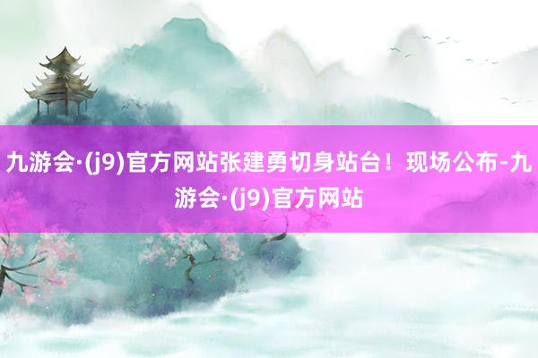 九游会·(j9)官方网站张建勇切身站台！现场公布-九游会·(j9)官方网站