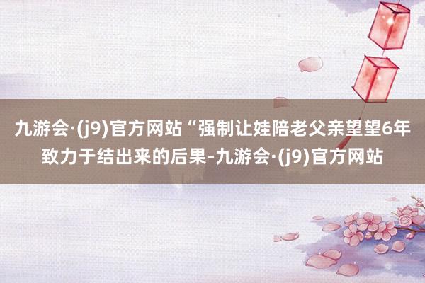 九游会·(j9)官方网站“强制让娃陪老父亲望望6年致力于结出来的后果-九游会·(j9)官方网站