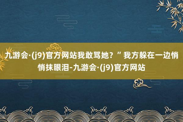 九游会·(j9)官方网站我敢骂她？”我方躲在一边悄悄抹眼泪-九游会·(j9)官方网站