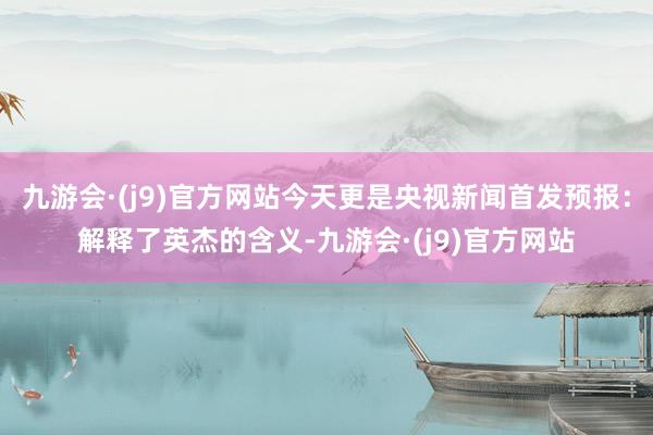 九游会·(j9)官方网站今天更是央视新闻首发预报：解释了英杰的含义-九游会·(j9)官方网站