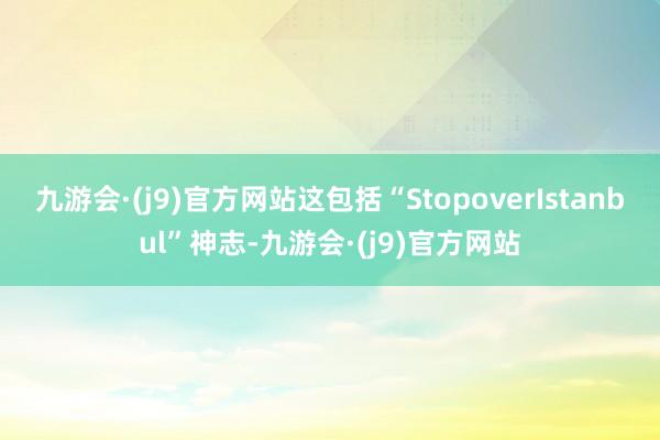 九游会·(j9)官方网站这包括“StopoverIstanbul”神志-九游会·(j9)官方网站