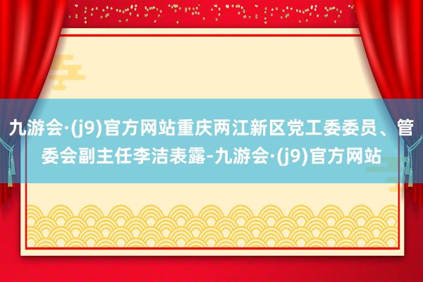 九游会·(j9)官方网站重庆两江新区党工委委员、管委会副主任李洁表露-九游会·(j9)官方网站