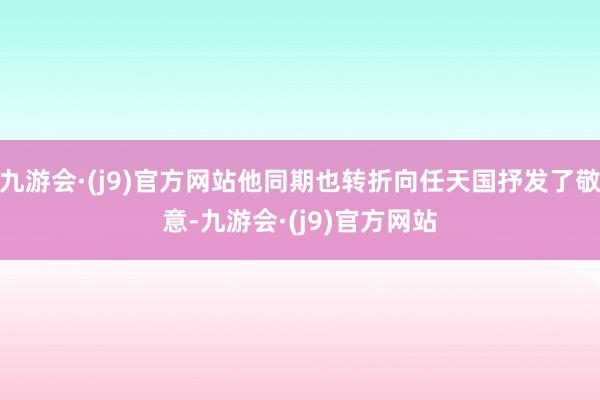 九游会·(j9)官方网站他同期也转折向任天国抒发了敬意-九游会·(j9)官方网站